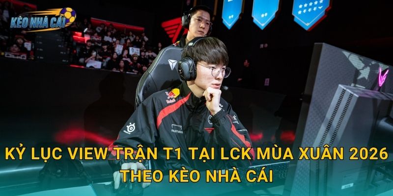Kỷ lục view trận T1 tại LCK Mùa Xuân 2026 theo Kèo nhà cái
