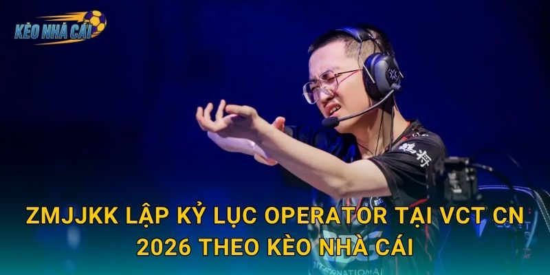 ZmjjKK lập kỷ lục Operator tại VCT CN 2026 theo Kèo nhà cái