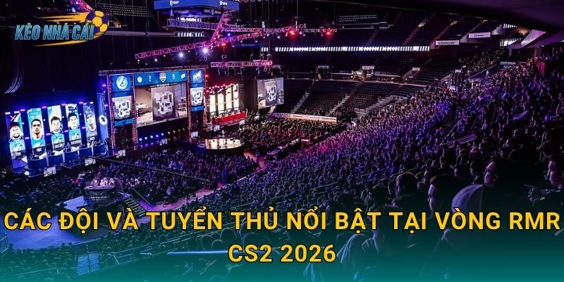 Các đội và tuyển thủ nổi bật tại vòng RMR CS2 2026